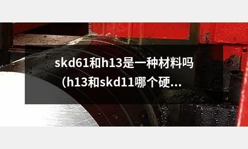 skd61和h13是一種材料嗎（h13和skd11哪個(gè)硬度高）