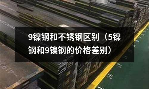 9鎳鋼和不銹鋼區(qū)別（5鎳鋼和9鎳鋼的價(jià)格差別）