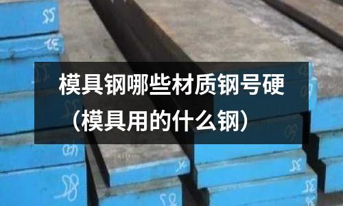 模具鋼哪些材質鋼號硬(模具用的什么鋼)