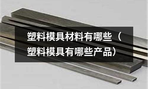塑料模具材料有哪些(塑料模具有哪些產(chǎn)品)