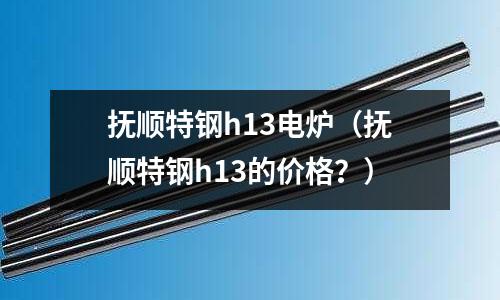 撫順特鋼h13電爐（撫順特鋼h13的價格？）