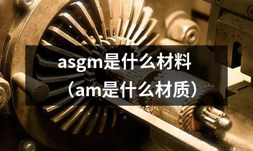 asgm是什么材料（am是什么材質）