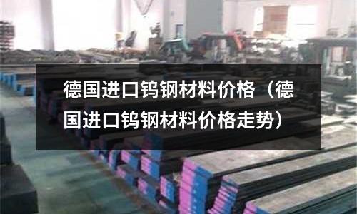 德國(guó)進(jìn)口鎢鋼材料價(jià)格（德國(guó)進(jìn)口鎢鋼材料價(jià)格走勢(shì)）