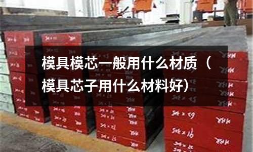 模具模芯一般用什么材質(zhì)（模具芯子用什么材料好）