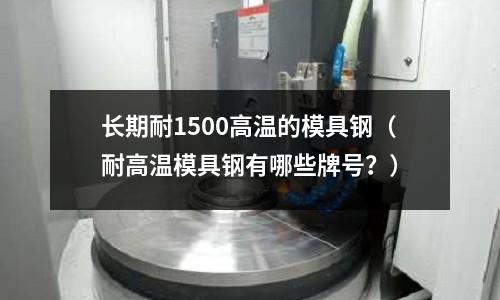 長期耐1500高溫的模具鋼(耐高溫模具鋼有哪些牌號?)