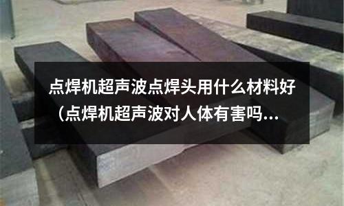 點(diǎn)焊機(jī)超聲波點(diǎn)焊頭用什么材料好（點(diǎn)焊機(jī)超聲波對人體有害嗎）