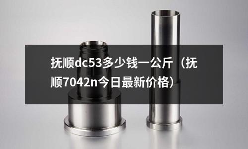 撫順dc53多少錢一公斤（撫順7042n今日最新價(jià)格）