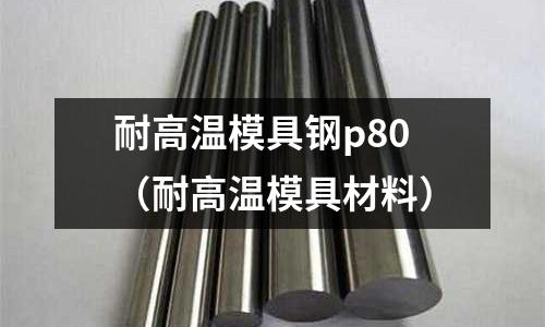 耐高溫模具鋼p80(耐高溫模具材料)
