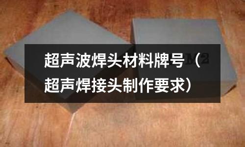 超聲波焊頭材料牌號（超聲焊接頭制作要求）