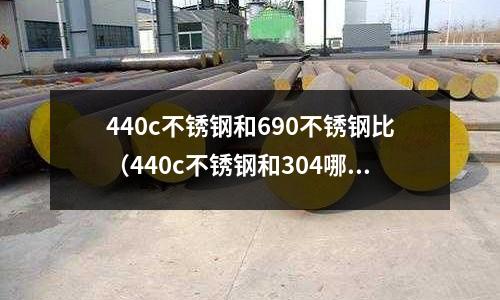 440c不銹鋼和690不銹鋼比(440c不銹鋼和304哪個貴)