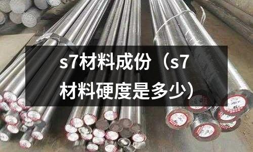 s7材料成份（s7材料硬度是多少）