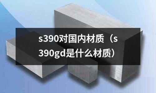 s390對國內材質（s390gd是什么材質）