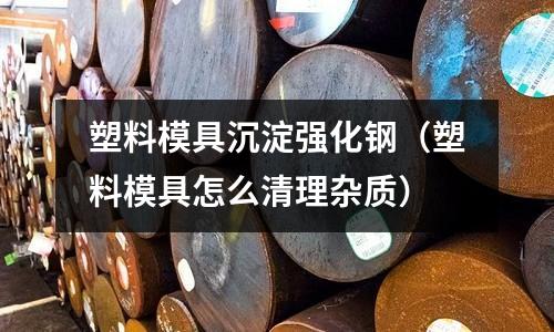 塑料模具沉淀強化鋼（塑料模具怎么清理雜質(zhì)）