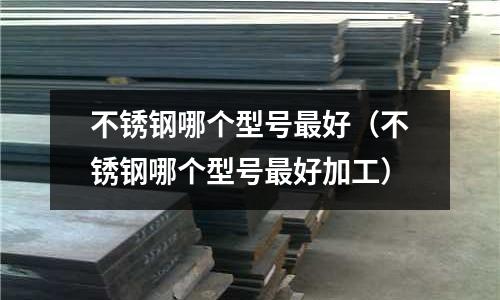 不銹鋼哪個型號最好(不銹鋼哪個型號最好加工)