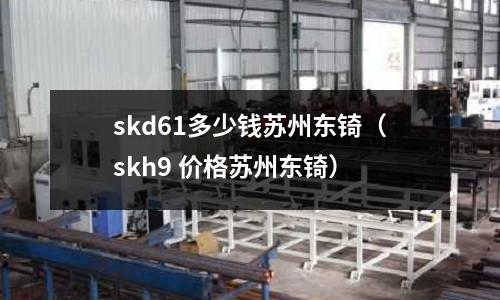 skd61多少錢蘇州東锜（skh9 價格蘇州東锜）