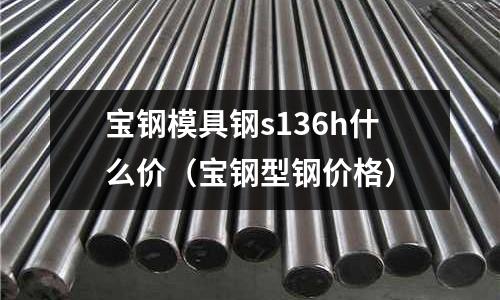 寶鋼模具鋼s136h什么價(寶鋼型鋼價格)