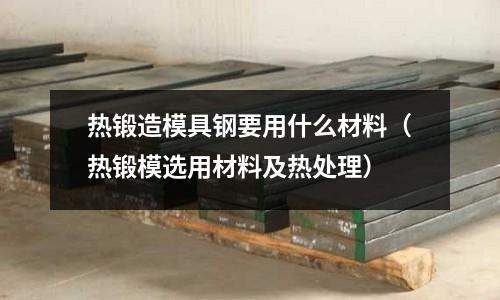 熱鍛造模具鋼要用什么材料（熱鍛模選用材料及熱處理）