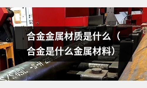 合金金屬材質(zhì)是什么(合金是什么金屬材料)