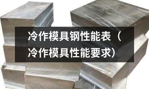 冷作模具鋼性能表(冷作模具性能要求)