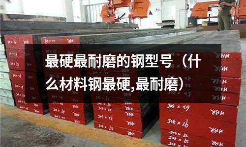 最硬最耐磨的鋼型號（什么材料鋼最硬,最耐磨）