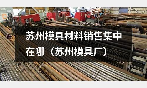 蘇州模具材料銷售集中在哪（蘇州模具廠）