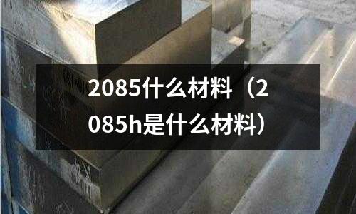 2085什么材料（2085h是什么材料）