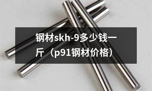 鋼材skh-9多少錢一斤（p91鋼材價(jià)格）