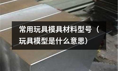 常用玩具模具材料型號（玩具模型是什么意思）