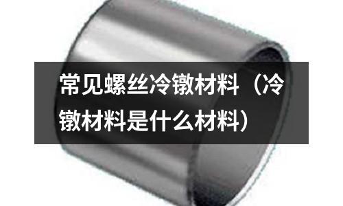 常見螺絲冷鐓材料（冷鐓材料是什么材料）