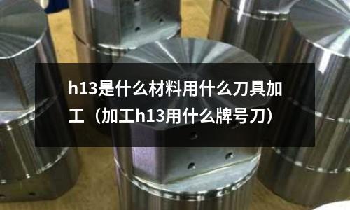 h13是什么材料用什么刀具加工（加工h13用什么牌號(hào)刀）