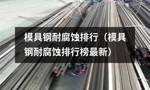 模具鋼耐腐蝕排行（模具鋼耐腐蝕排行榜最新）