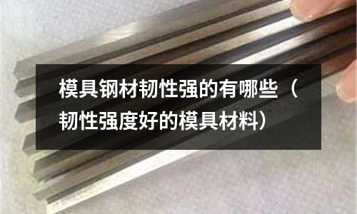 模具鋼材韌性強的有哪些(韌性強度好的模具材料)