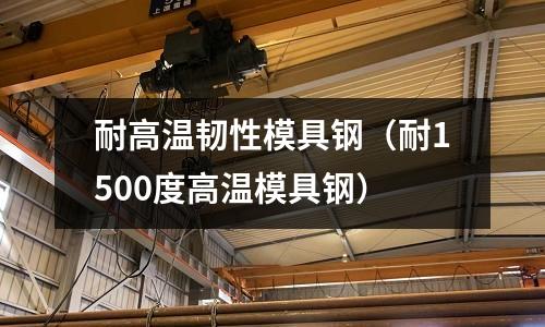 耐高溫韌性模具鋼(耐1500度高溫模具鋼)