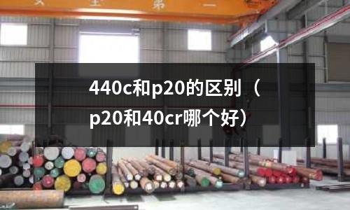 440c和p20的區(qū)別（p20和40cr哪個(gè)好）