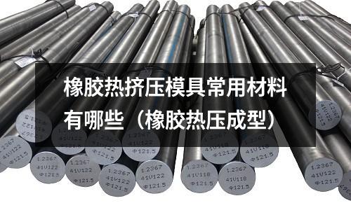 橡膠熱擠壓模具常用材料有哪些(橡膠熱壓成型)