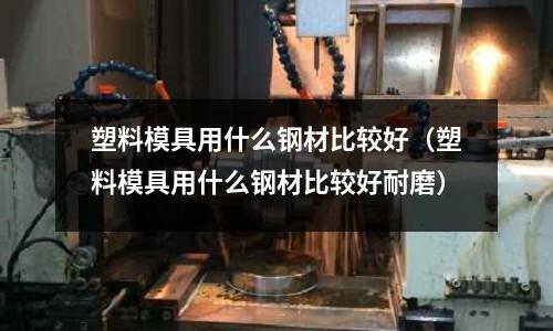 塑料模具用什么鋼材比較好（塑料模具用什么鋼材比較好耐磨）
