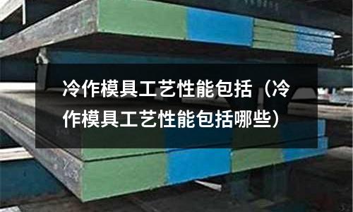 冷作模具工藝性能包括(冷作模具工藝性能包括哪些)