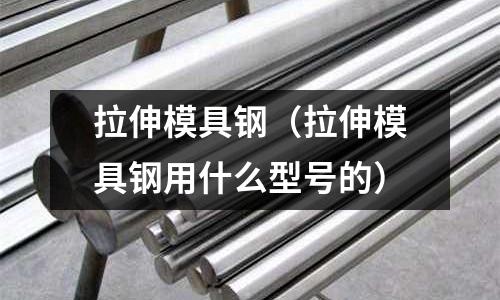 拉伸模具鋼(拉伸模具鋼用什么型號(hào)的)