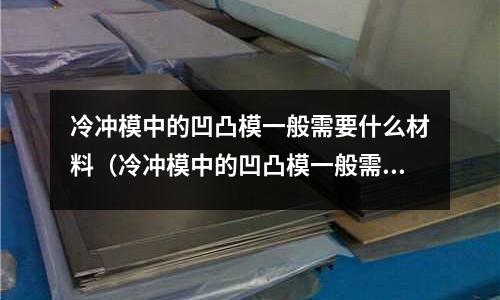 冷沖模中的凹凸模一般需要什么材料（冷沖模中的凹凸模一般需要什么材料制作）