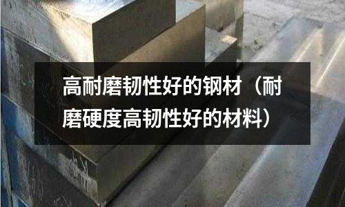 高耐磨韌性好的鋼材（耐磨硬度高韌性好的材料）