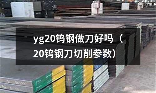 yg20鎢鋼做刀好嗎（20鎢鋼刀切削參數(shù)）