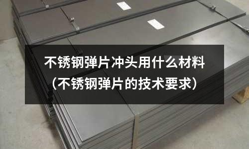 不銹鋼彈片沖頭用什么材料(不銹鋼彈片的技術要求)
