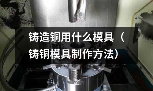 鑄造銅用什么模具（鑄銅模具制作方法）