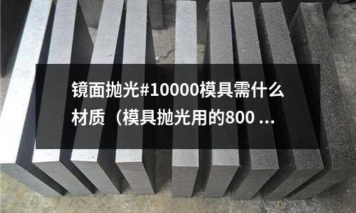 鏡面拋光#10000模具需什么材質(zhì)（模具拋光用的800 1000 是啥）
