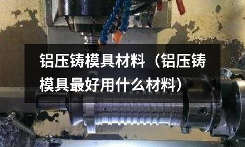 鋁壓鑄模具材料（鋁壓鑄模具最好用什么材料）