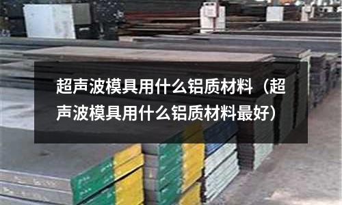 超聲波模具用什么鋁質(zhì)材料(超聲波模具用什么鋁質(zhì)材料最好)