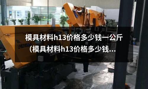 模具材料h13價(jià)格多少錢(qián)一公斤（模具材料h13價(jià)格多少錢(qián)一公斤）