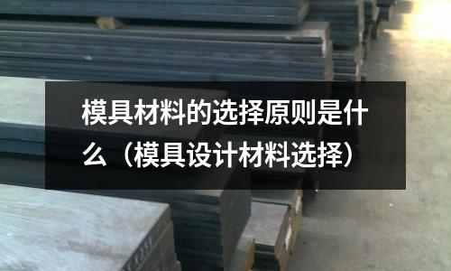 模具材料的選擇原則是什么(模具設計材料選擇)