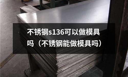 不銹鋼s136可以做模具嗎(不銹鋼能做模具嗎)