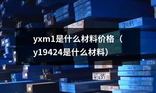 yxm1是什么材料價格（y19424是什么材料）